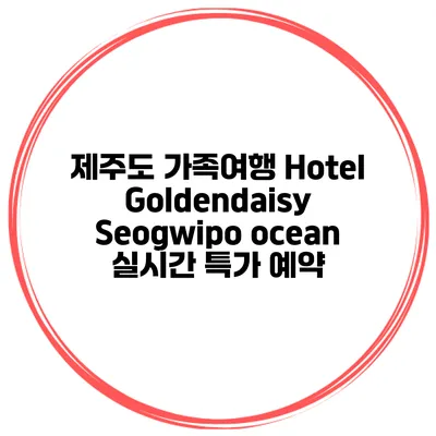 제주도 가족여행 Hotel Goldendaisy Seogwipo ocean 실시간 특가 예약