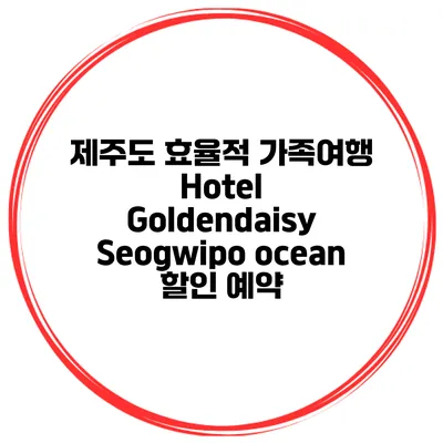 제주도 효율적 가족여행 Hotel Goldendaisy Seogwipo ocean 할인 예약