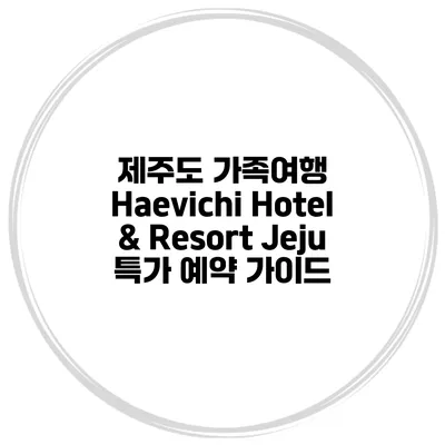 제주도 가족여행 Haevichi Hotel & Resort Jeju 특가 예약 가이드