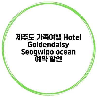 제주도 가족여행 Hotel Goldendaisy Seogwipo ocean 예약 할인