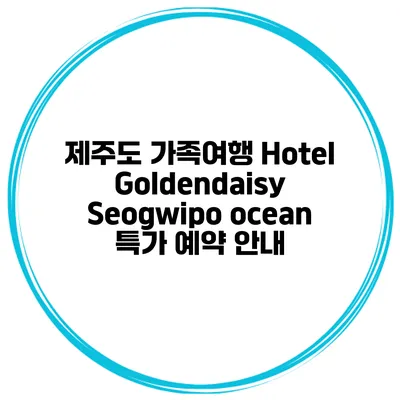 제주도 가족여행 Hotel Goldendaisy Seogwipo ocean 특가 예약 안내